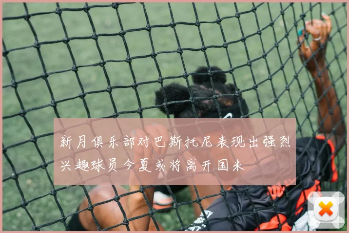 新月俱乐部对巴斯托尼表现出强烈兴趣球员今夏或将离开国米