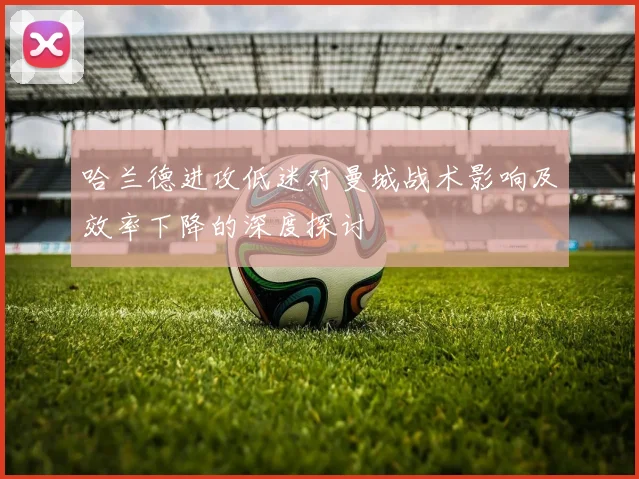 哈兰德进攻低迷对曼城战术影响及效率下降的深度探讨