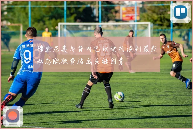 穆里尼奥与费内巴切续约谈判最新动态欧联资格成关键因素