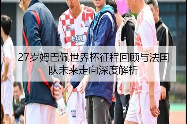 27岁姆巴佩世界杯征程回顾与法国队未来走向深度解析